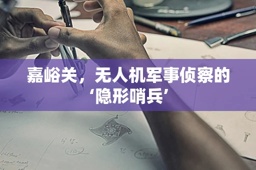 嘉峪关，无人机军事侦察的‘隐形哨兵’