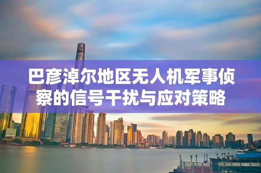 巴彦淖尔地区无人机军事侦察的信号干扰与应对策略