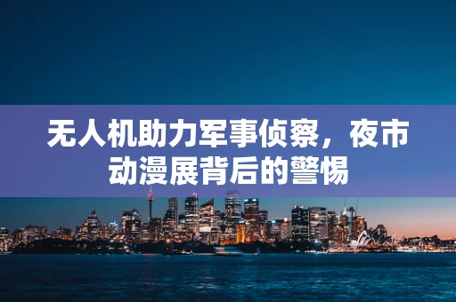 无人机助力军事侦察，夜市动漫展背后的警惕