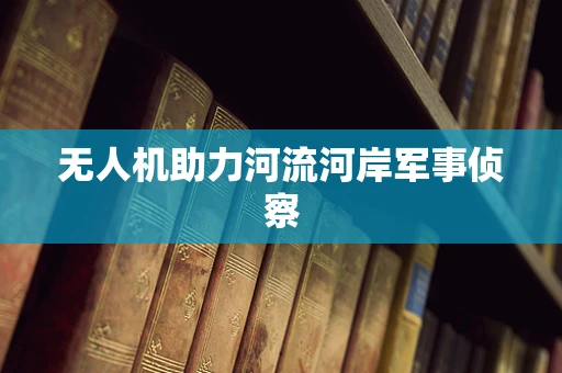 无人机助力河流河岸军事侦察