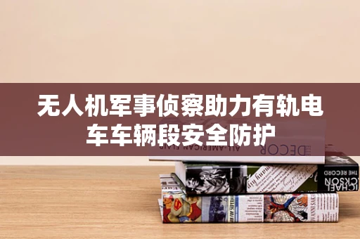 无人机军事侦察助力有轨电车车辆段安全防护