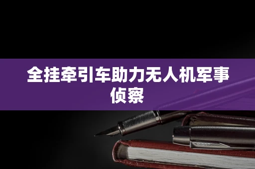 全挂牵引车助力无人机军事侦察