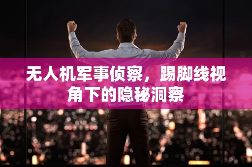 无人机军事侦察，踢脚线视角下的隐秘洞察