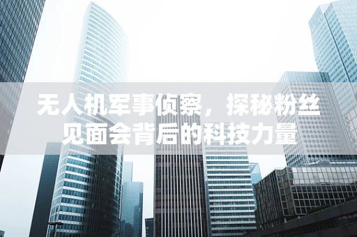 无人机军事侦察，探秘粉丝见面会背后的科技力量