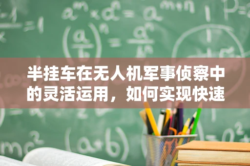 半挂车在无人机军事侦察中的灵活运用，如何实现快速部署与转移？