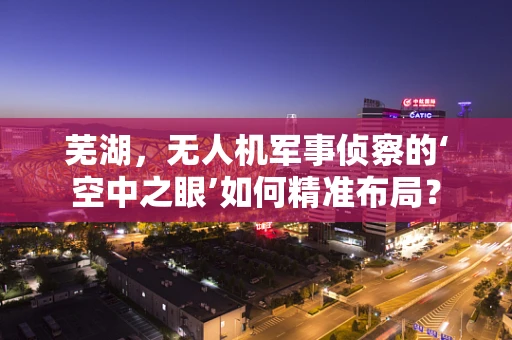 芜湖，无人机军事侦察的‘空中之眼’如何精准布局？