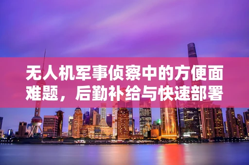 无人机军事侦察中的方便面难题，后勤补给与快速部署的平衡