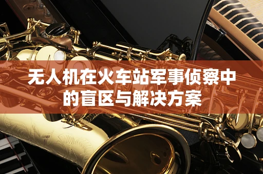 无人机在火车站军事侦察中的盲区与解决方案