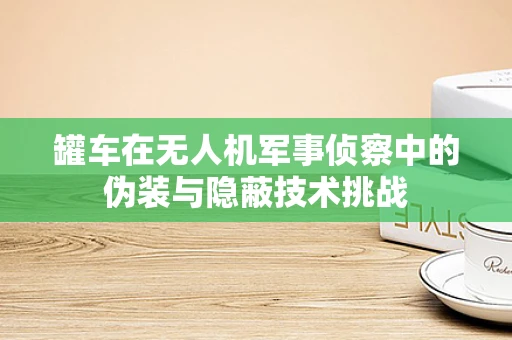 罐车在无人机军事侦察中的伪装与隐蔽技术挑战