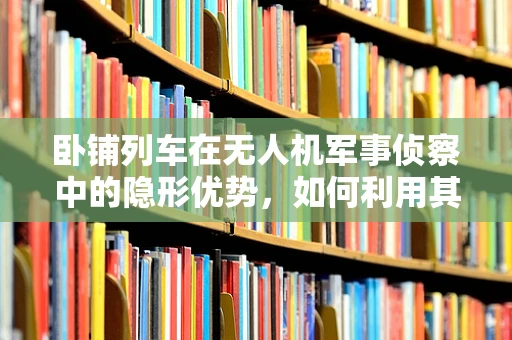 卧铺列车在无人机军事侦察中的隐形优势，如何利用其独特性提升侦察效率？