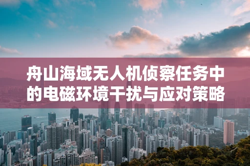 舟山海域无人机侦察任务中的电磁环境干扰与应对策略