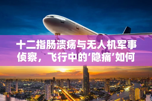 十二指肠溃疡与无人机军事侦察，飞行中的‘隐痛’如何影响任务执行？