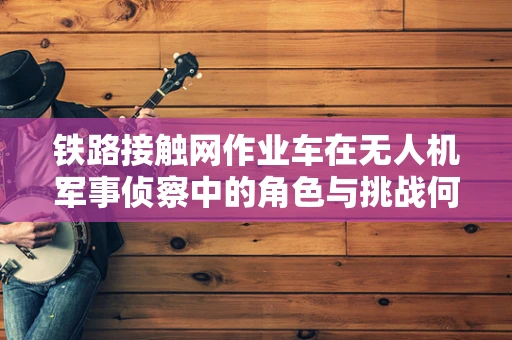 铁路接触网作业车在无人机军事侦察中的角色与挑战何在？