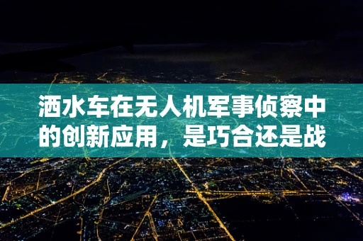 洒水车在无人机军事侦察中的创新应用，是巧合还是战略布局？