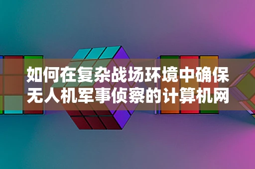如何在复杂战场环境中确保无人机军事侦察的计算机网络安全？