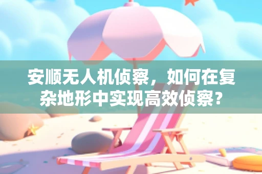 安顺无人机侦察，如何在复杂地形中实现高效侦察？