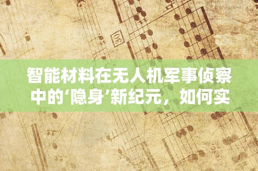 智能材料在无人机军事侦察中的‘隐身’新纪元，如何实现高效伪装与自适应飞行？