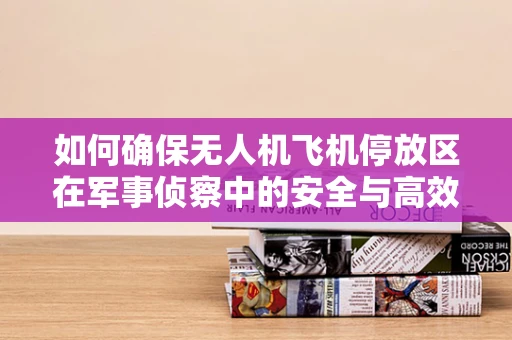 如何确保无人机飞机停放区在军事侦察中的安全与高效？