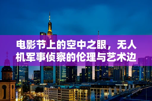 电影节上的空中之眼，无人机军事侦察的伦理与艺术边界