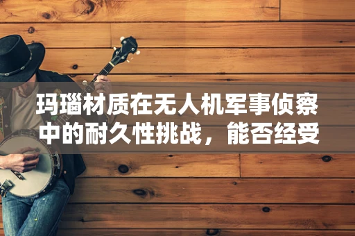 玛瑙材质在无人机军事侦察中的耐久性挑战，能否经受住实战考验？