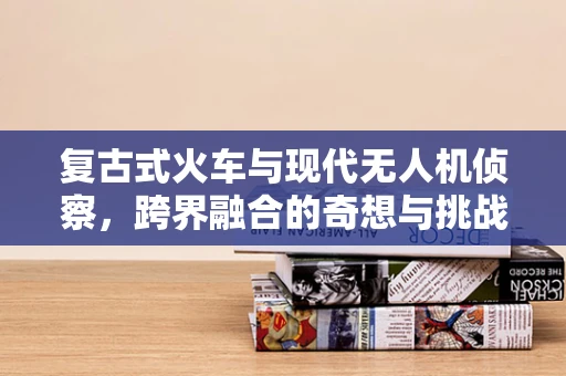 复古式火车与现代无人机侦察，跨界融合的奇想与挑战