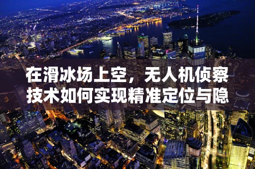 在滑冰场上空，无人机侦察技术如何实现精准定位与隐蔽行动？