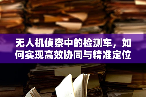 无人机侦察中的检测车，如何实现高效协同与精准定位？