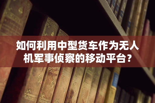 如何利用中型货车作为无人机军事侦察的移动平台？