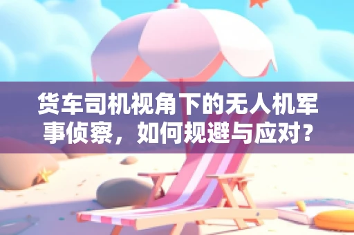 货车司机视角下的无人机军事侦察，如何规避与应对？