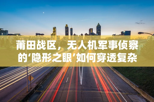 莆田战区，无人机军事侦察的‘隐形之眼’如何穿透复杂地形？