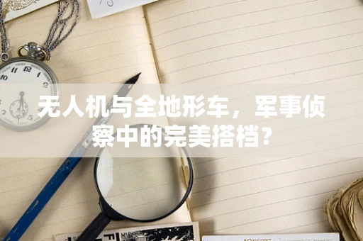 无人机与全地形车，军事侦察中的完美搭档？