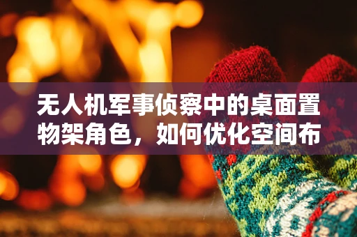 无人机军事侦察中的桌面置物架角色，如何优化空间布局以提升任务准备效率？