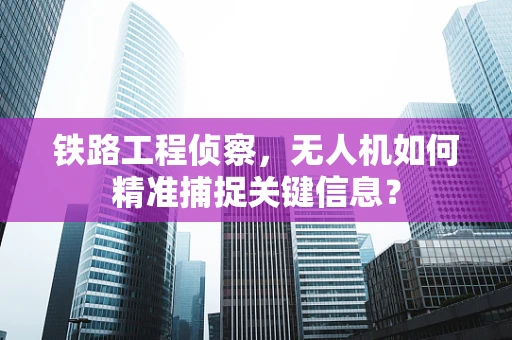 铁路工程侦察，无人机如何精准捕捉关键信息？