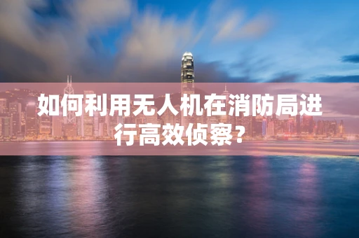 如何利用无人机在消防局进行高效侦察？