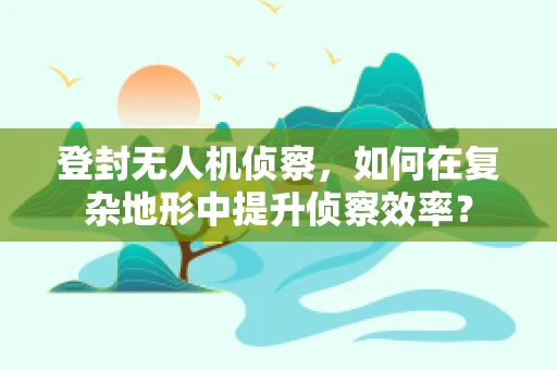 登封无人机侦察，如何在复杂地形中提升侦察效率？