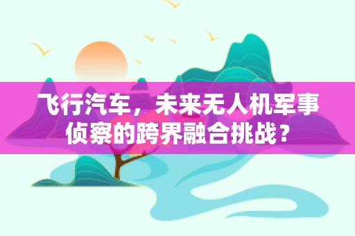 飞行汽车，未来无人机军事侦察的跨界融合挑战？