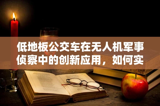 低地板公交车在无人机军事侦察中的创新应用，如何实现无缝对接与高效运输？