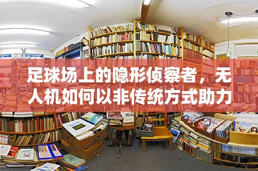 足球场上的隐形侦察者，无人机如何以非传统方式助力军事侦察？