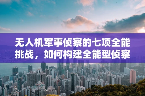 无人机军事侦察的七项全能挑战，如何构建全能型侦察利器？
