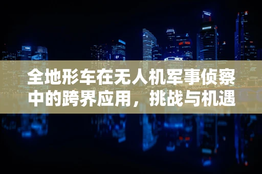 全地形车在无人机军事侦察中的跨界应用，挑战与机遇并存？