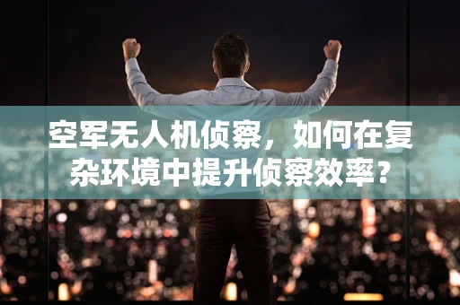 空军无人机侦察，如何在复杂环境中提升侦察效率？