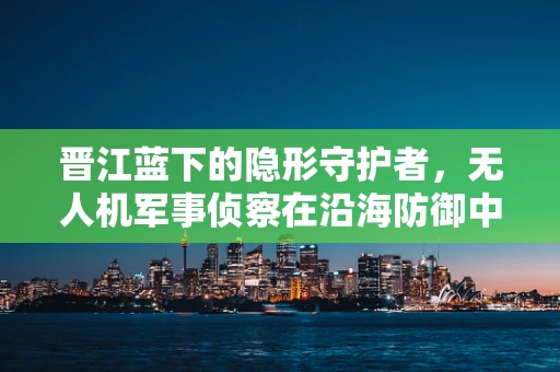 晋江蓝下的隐形守护者，无人机军事侦察在沿海防御中的‘晋江模式’探索