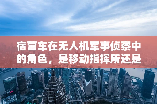 宿营车在无人机军事侦察中的角色，是移动指挥所还是快速部署的情报中心？