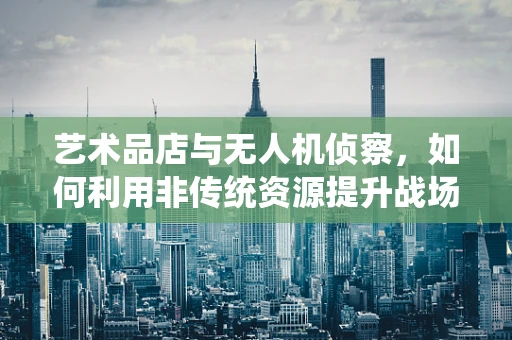 艺术品店与无人机侦察，如何利用非传统资源提升战场情报能力？