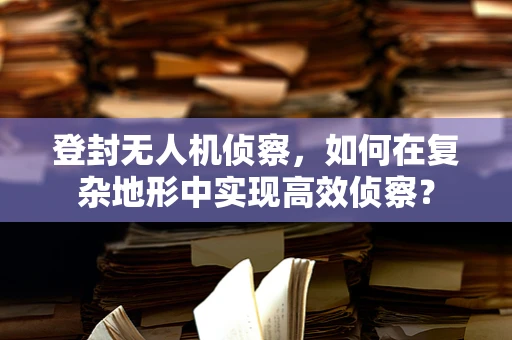 登封无人机侦察，如何在复杂地形中实现高效侦察？