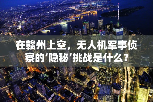 在赣州上空，无人机军事侦察的‘隐秘’挑战是什么？