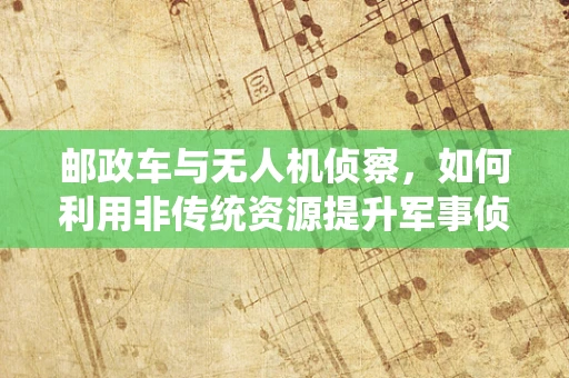 邮政车与无人机侦察，如何利用非传统资源提升军事侦察效率？