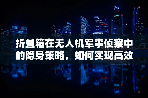 折叠箱在无人机军事侦察中的隐身策略，如何实现高效部署与快速撤收？