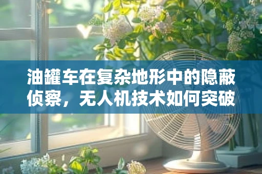 油罐车在复杂地形中的隐蔽侦察，无人机技术如何突破？