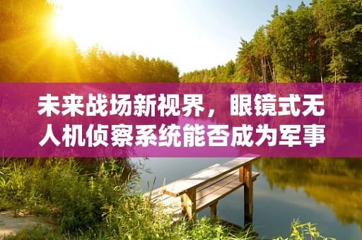 未来战场新视界，眼镜式无人机侦察系统能否成为军事侦察的‘隐形眼’？